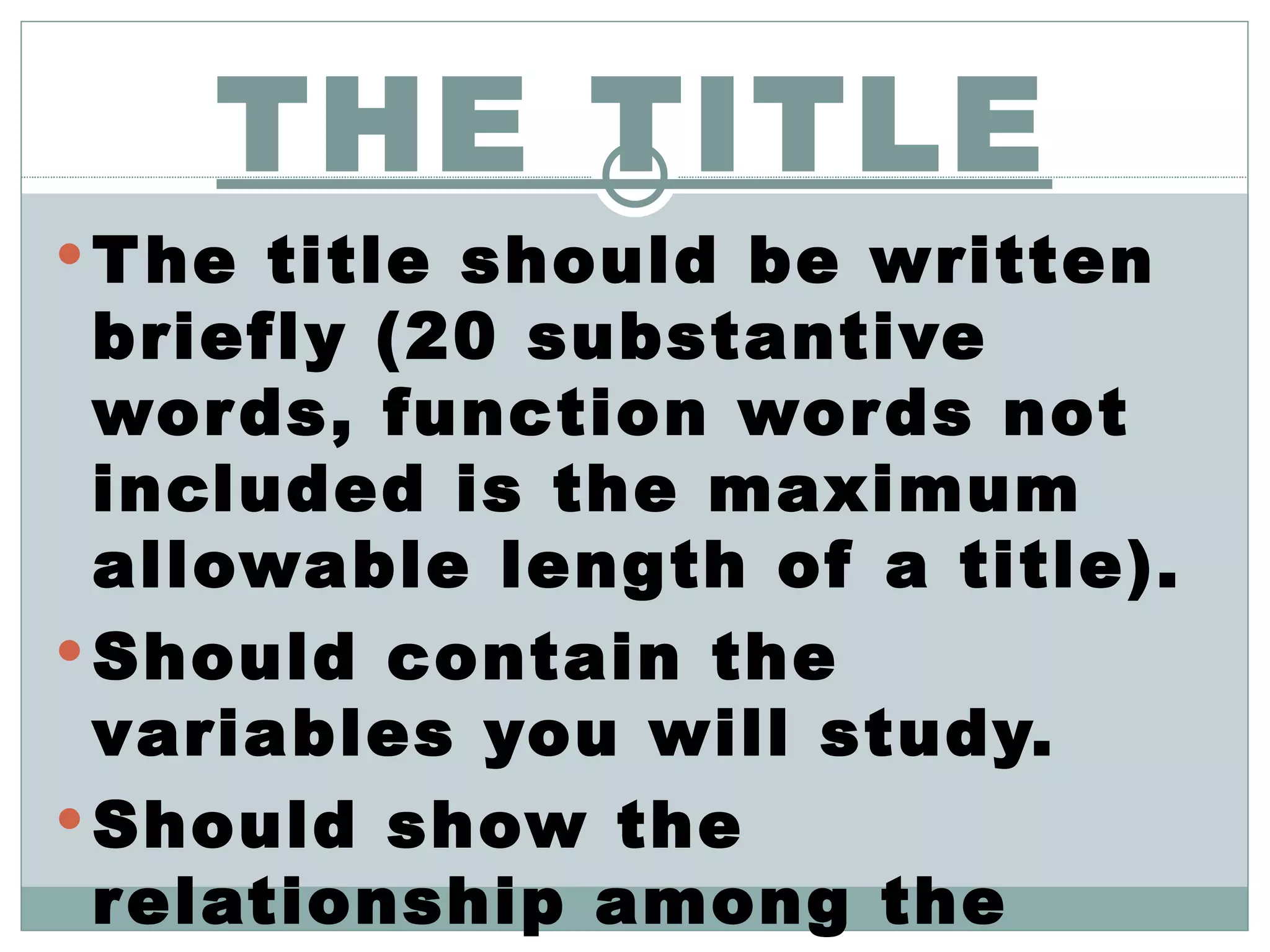 THE TITLE The title should be written briefly (20 substantive words, function words not included is the maximum allowable length of a title). Should contain the variables you will study. Should show the relationship among the variables. 