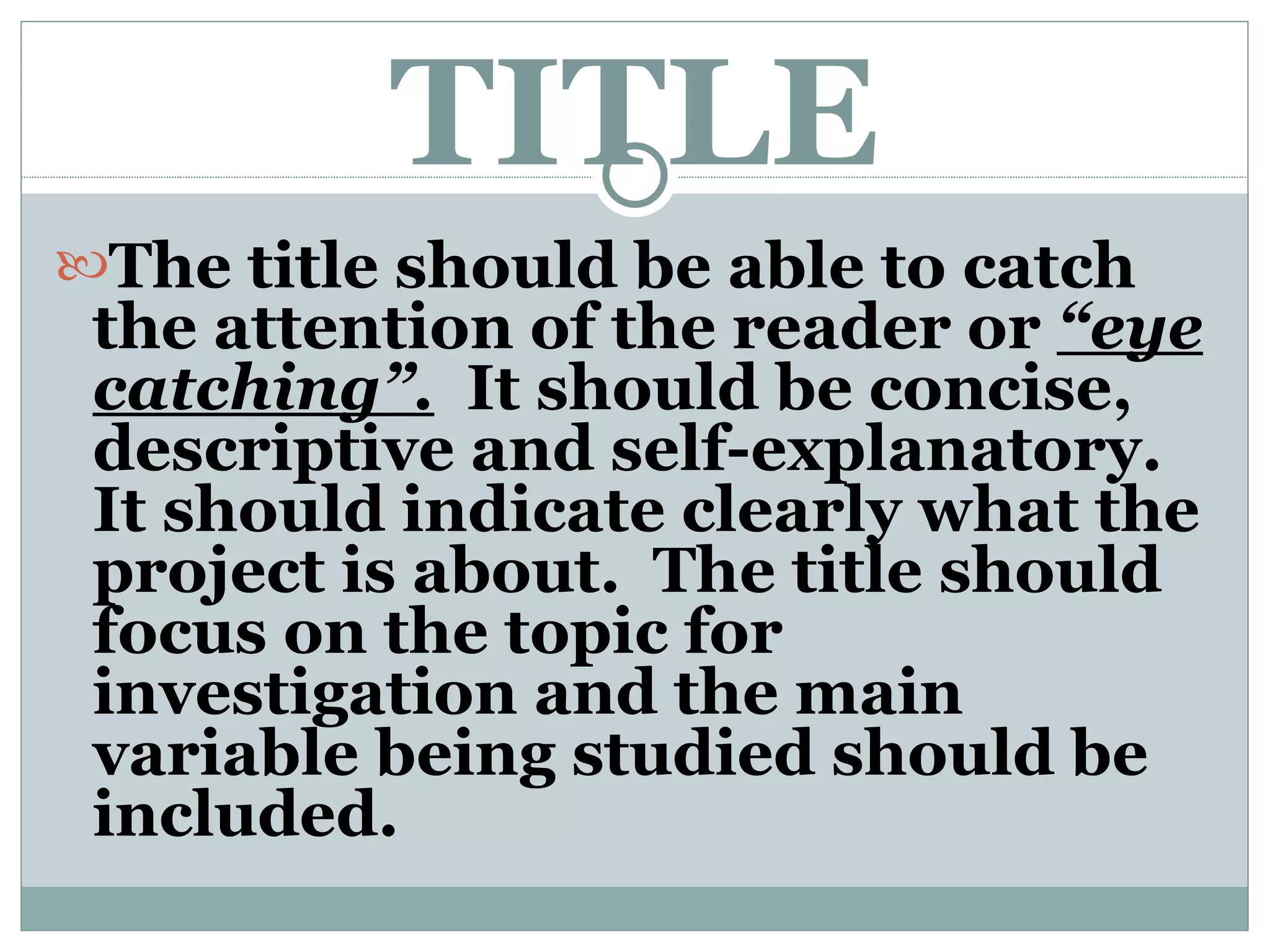 TITLE The title should be able to catch the attention of the reader or  “eye catching”.   It should be concise, descriptive and self-explanatory.  It should indicate clearly what the project is about.  The title should focus on the topic for investigation and the main variable being studied should be included.  