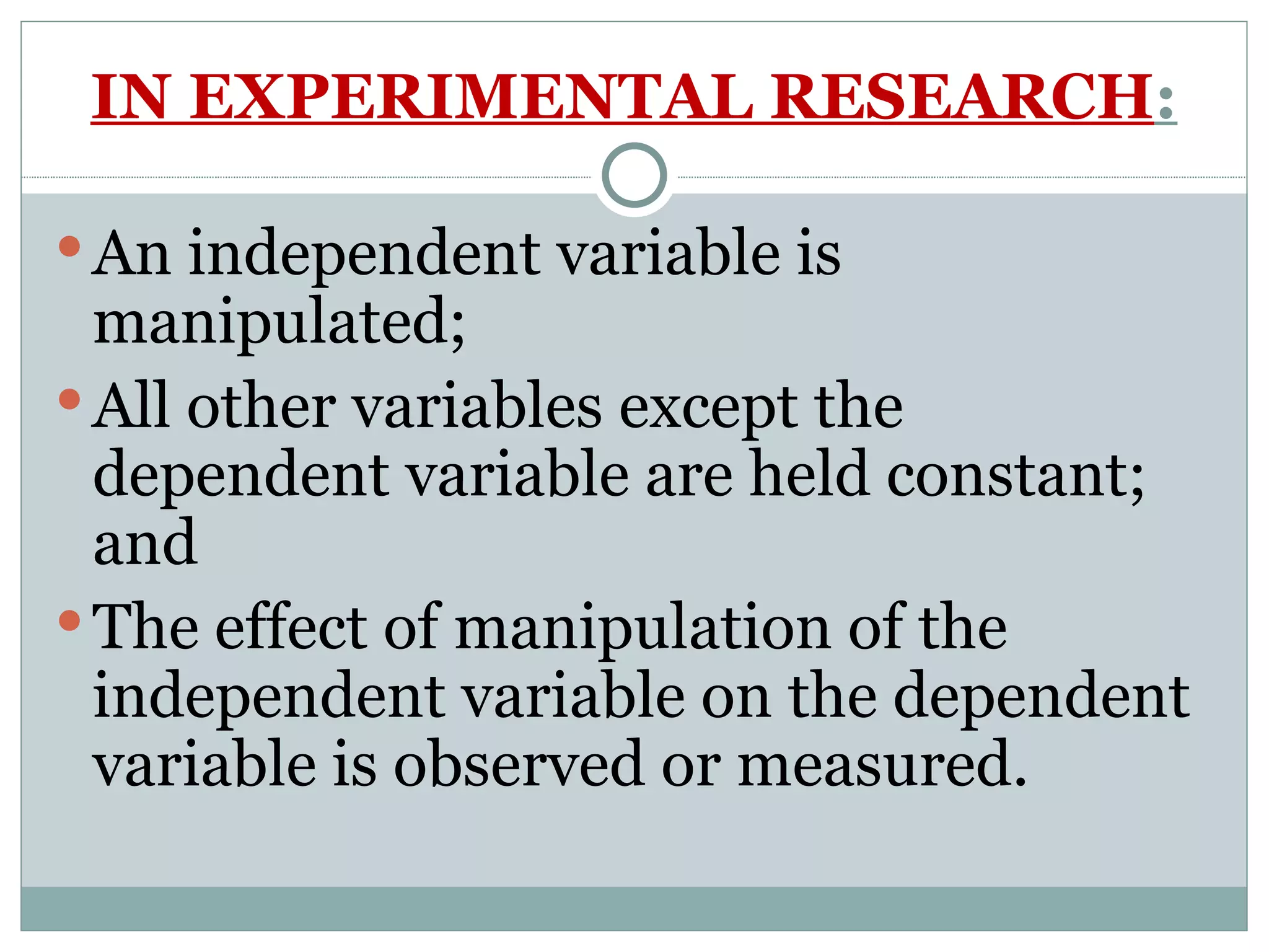 IN EXPERIMENTAL RESEARCH : An independent variable is manipulated; All other variables except the dependent variable are held constant; and The effect of manipulation of the independent variable on the dependent variable is observed or measured. 
