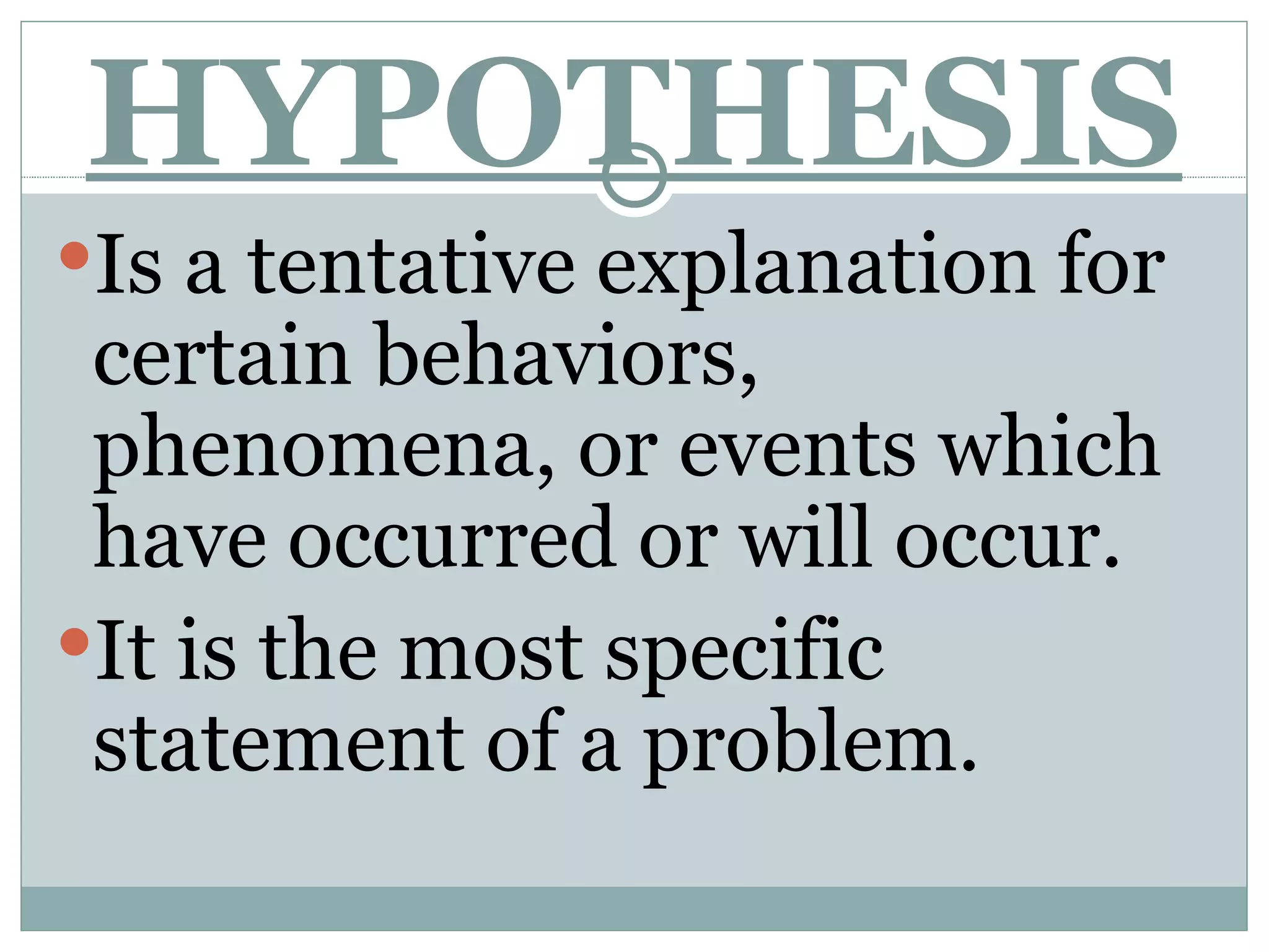 HYPOTHESIS Is a tentative explanation for certain behaviors, phenomena, or events which have occurred or will occur. It is the most specific statement of a problem.  