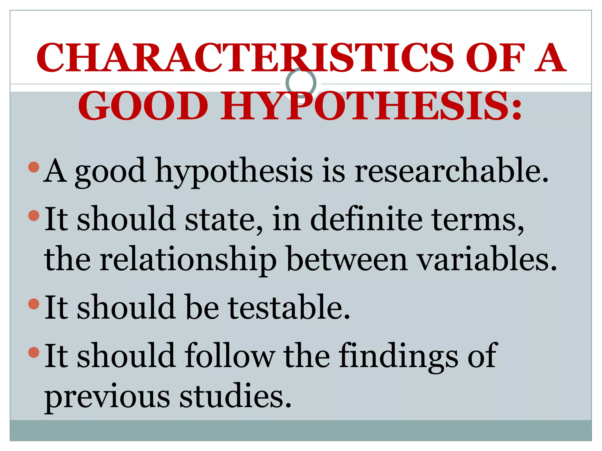 CHARACTERISTICS OF A GOOD HYPOTHESIS: A good hypothesis is researchable. It should state, in definite terms, the relationship between variables. It should be testable. It should follow the findings of previous studies. 