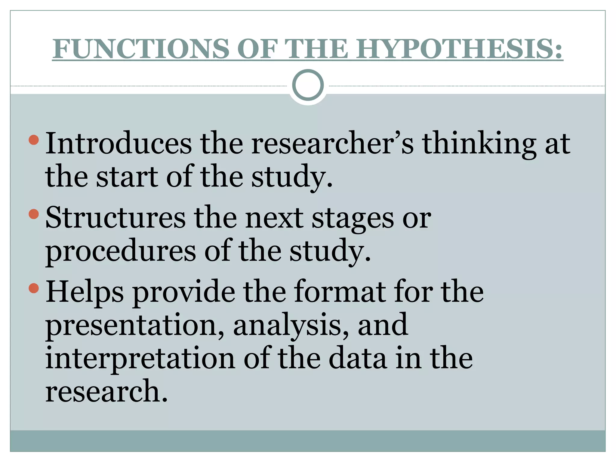 FUNCTIONS OF THE HYPOTHESIS: Introduces the researcher’s thinking at the start of the study. Structures the next stages or procedures of the study. Helps provide the format for the presentation, analysis, and interpretation of the data in the research. 