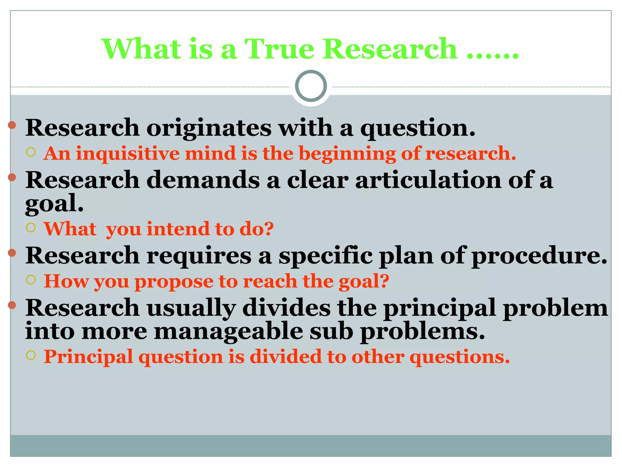 What is a True Research ..…. Research originates with a question. An inquisitive mind is the beginning of research. Research demands a clear articulation of a goal. What  you intend to do? Research requires a specific plan of procedure. How you propose to reach the goal?   Research usually divides the principal problem into more manageable sub problems. Principal question is divided to other questions. 