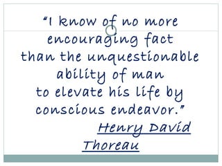 “ I know of no more encouraging fact than the unquestionable ability of man to elevate his life by conscious endeavor.” Henry David Thoreau 
