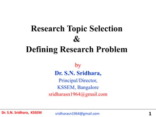 Research Topic Selection
&
Defining Research Problem
by
Dr. S.N. Sridhara,
Principal/Director,
KSSEM, Bangalore
sridharasn1964@gmail.com
Dr. S.N. Sridhara, KSSEM sridharasn1964@gmail.com 1
 