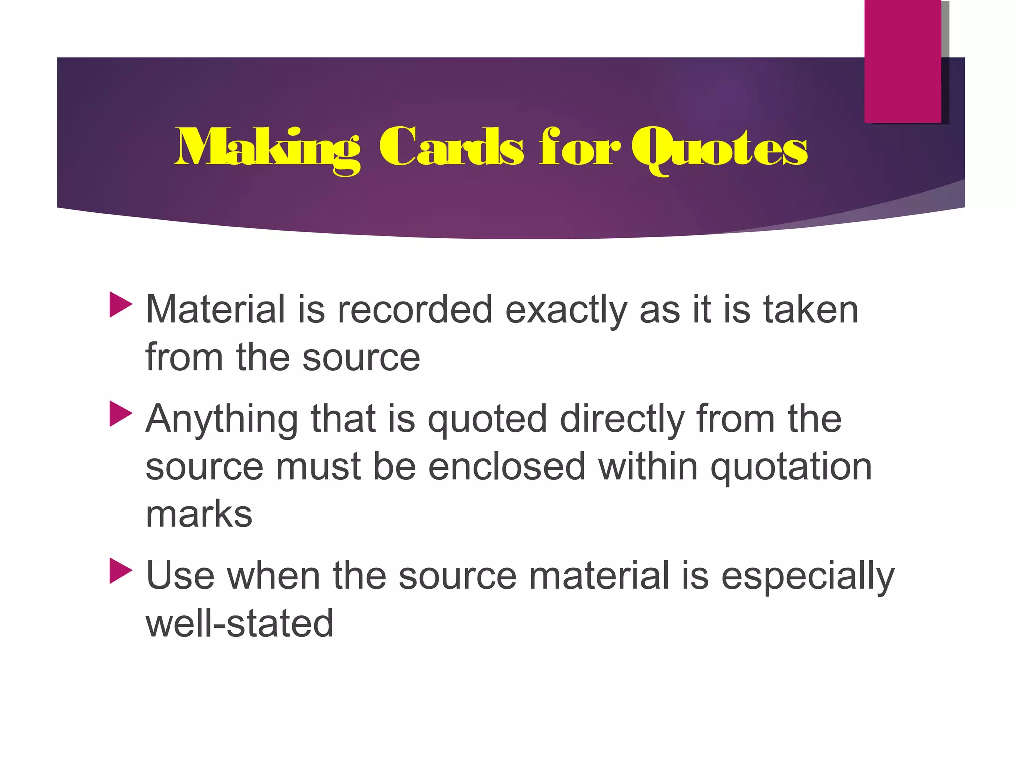 Making Cards forQuotes
Material is recorded exactly as it is taken
from the source
Anything that is quoted directly from the
source must be enclosed within quotation
marks
Use when the source material is especially
well-stated