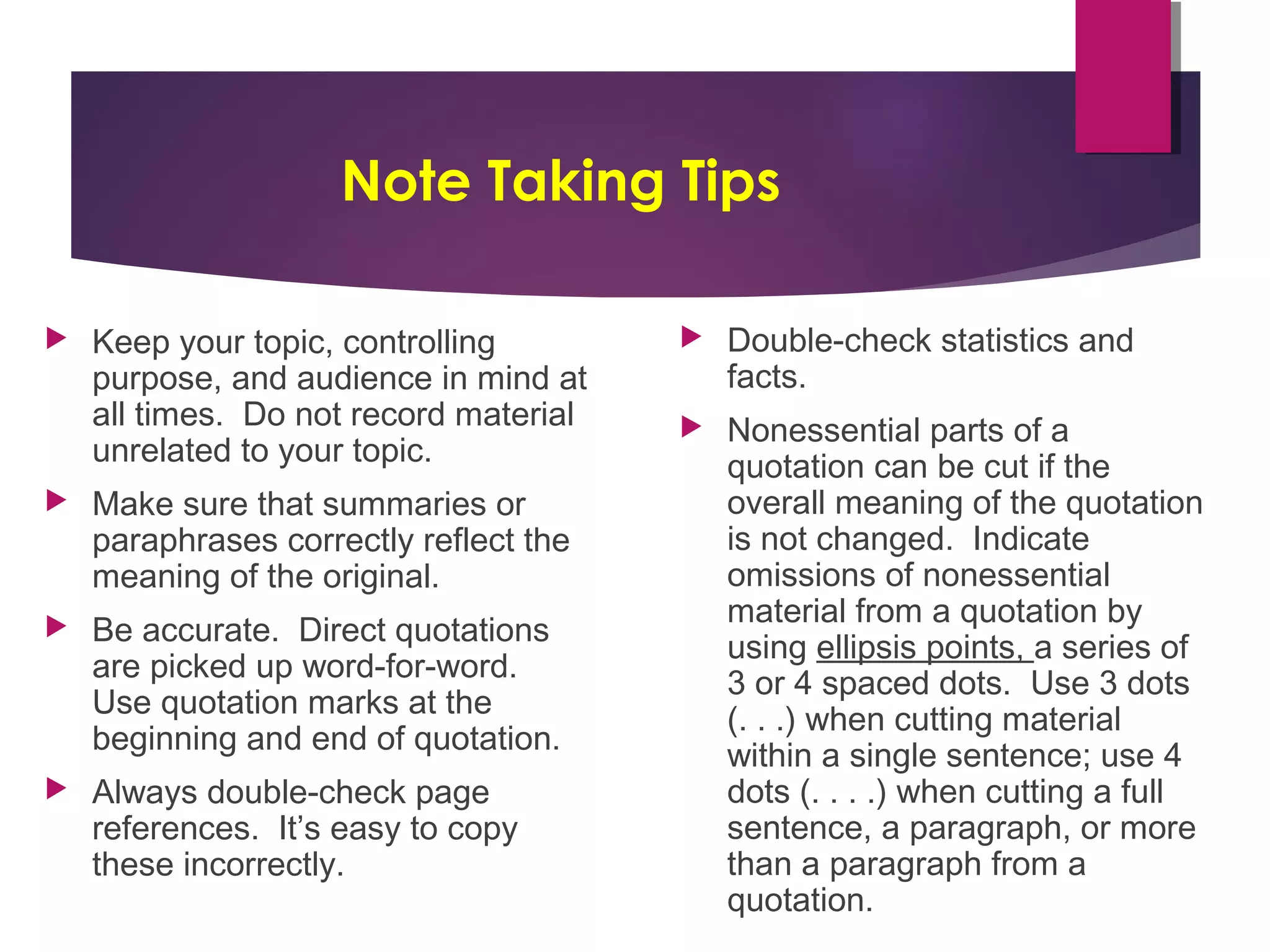 Note Taking Tips
Keep your topic, controlling
purpose, and audience in mind at
all times. Do not record material
unrelated to your topic.
Make sure that summaries or
paraphrases correctly reflect the
meaning of the original.
Be accurate. Direct quotations
are picked up word-for-word.
Use quotation marks at the
beginning and end of quotation.
Always double-check page
references. It’s easy to copy
these incorrectly.
Double-check statistics and
facts.
Nonessential parts of a
quotation can be cut if the
overall meaning of the quotation
is not changed. Indicate
omissions of nonessential
material from a quotation by
using ellipsis points, a series of
3 or 4 spaced dots. Use 3 dots
(. . .) when cutting material
within a single sentence; use 4
dots (. . . .) when cutting a full
sentence, a paragraph, or more
than a paragraph from a
quotation.