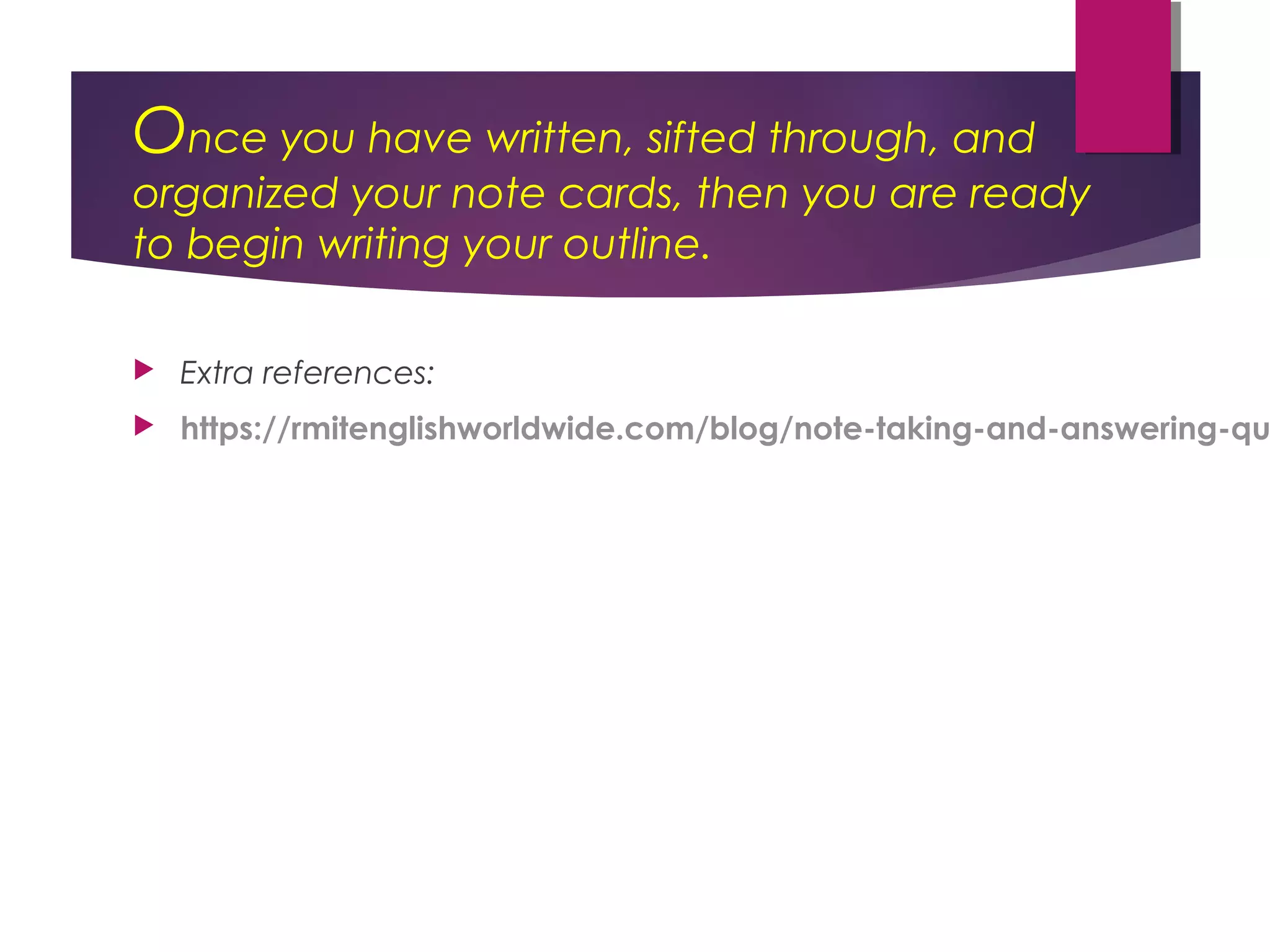 Once you have written, sifted through, and
organized your note cards, then you are ready
to begin writing your outline.
Extra references:
https://rmitenglishworldwide.com/blog/note-taking-and-answering-qu