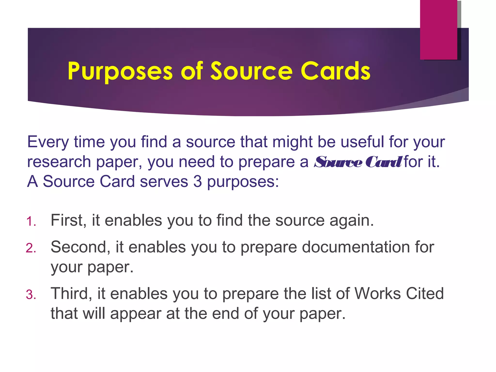 Purposes of Source Cards
1. First, it enables you to find the source again.
2. Second, it enables you to prepare documentation for
your paper.
3. Third, it enables you to prepare the list of Works Cited
that will appear at the end of your paper.
Every time you find a source that might be useful for your
research paper, you need to prepare a SourceCardfor it.
A Source Card serves 3 purposes: