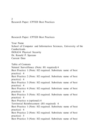2
Research Paper: CPTED Best Practices
Research Paper: CPTED Best Practices
Your Name
School of Computer and Information Sciences, University of the
Cumberlands
ISOL634 Physical Security
Dr. Ronald P. Sperano
Current Date
Table of Contents
Natural Surveillance (Note: H1 required) 4
Best Practice 1 (Note: H2 required. Substitute name of best
practice) 4
Best Practice 2 (Note: H2 required. Substitute name of best
practice) 4
Best Practice 3 (Note: H2 required. Substitute name of best
practice) 4
Best Practice 4 (Note: H2 required. Substitute name of best
practice) 4
Best Practice 5 (Note: H2 required. Substitute name of best
practice) 4
Best Practice n (optional) 4
Territorial Reinforcement (H1 required) 4
Best Practice 1 (Note: H2 required. Substitute name of best
practice) 4
Best Practice 2 (Note: H2 required. Substitute name of best
practice) 5
Best Practice 3 (Note: H2 required. Substitute name of best
 