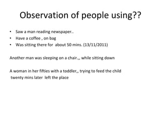 Observation of people using?? Saw a man reading newspaper.. Have a coffee , on bag Was sitting there for  about 50 mins. (13/11/2011) Another man was sleeping on a chair.,, while sitting down A woman in her fifties with a toddler,, trying to feed the child twenty mins later  left the place 