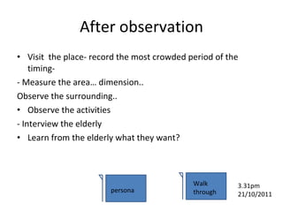 After observation Visit  the place- record the most crowded period of the timing- - Measure the area… dimension.. Observe the surrounding.. Observe the activities - Interview the elderly Learn from the elderly what they want? persona Walk through 3.31pm 21/10/2011 