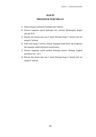 MODUL 2 – RESONANSI LISTRIK
BAB III
PROSEDUR PERCOBAAN
1) Diukur dengan multimeter hambatan dari induktor.
2) Disusun rangkaian seperti hubungan seri, sebelum dihubungkan dengan
jala-jala PLN.
3) Diamati dan dicatat kuat arus I untuk beberapa harga C dimulai dari nol
sampai C terbesar.
4) Pada suatu harga I tertentu, diamati Tegangan bolak-balik tiap komponen
dan tegangan output (keluaran) transformator.
5) Disusun rangkaian seperti gambar hubungan paralel. Diulangi langkah
percobaan No.1 s/d 5.
6) Diamati dan dicatat kuat arus I untuk beberapa harga C dimulai dari nol
sampai C terbesar.
[30]
 