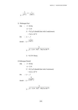 MODUL 2 – RESONANSI LISTRIK
L =
1) Hubungan Seri
Dik : f = 50 Hz
π = 3,14
C = 76,2 µF (diambil dari nilai I maksimum)
= 76,2 x 10-6
F
Dit : L = ...?
Jawab : L =
L =
L = 0,1331 Henry
2) Hubungan Paralel
Dik : f = 50 Hz
π = 3,14
C = 43,2 µF (diambil dari nilai I minimum)
= 43,2 x 10-6
F
Dit : L = ...?
Jawab : L =
L =
[32]
 