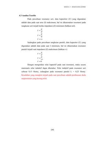 MODUL 2 – RESONANSI LISTRIK
4.3 Analisa Teoritis
Pada percobaan resonansi seri, data kapasitior (C) yang digunakan
adalah data pada saat arus (I) maksimum, hal ini dikarenakan resonansi pada
rangkaian seri terjadi ketika impedansi (Z) minimum (bahkan nol).
∞=
=
=
I
E
I
Z
E
I
0
Sedangkan pada percobaan rangkaian paralel, data kapasitor (C) yang
digunakan adalah data pada saat I minimum, hal ini dikarenakan resonansi
paralel terjadi saat impedansi (Z) maksimum (bahkan ∞)
0=
∞
=
=
I
E
I
Z
E
I
Dengan mengetahui nilai kapasitif pada saat resonansi, maka secara
matematis nilai induktif dapat diketahui. Nilai induktif pada resonansi seri
sebesar 0,13 Henry, sedangkan pada resonansi paralel L = 0,23 Henry.
Kesalahan yang mungkin terjadi pada saat percobaan adalah pembacaan skala
amperemeter yang kurang teliti.
[34]
 