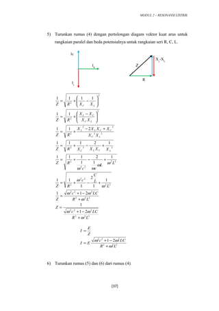 MODUL 2 – RESONANSI LISTRIK
5) Turunkan rumus (4) dengan pertolongan diagam vektor kuat arus untuk
rangkaian paralel dan beda potensialnya untuk rangkaian seri R, C, L.
222
222
222
222
22
22
2
22
22
2
222
22
22
2
2
2
2
2
21
1
211
1
1
2
1
11
1
1
2
1
111
12111
211
11
1111
LR
LCc
Z
LR
LCc
Z
L
L
C
c
RZ
LL
cc
RZ
XXXXRZ
XX
XXXX
RZ
XX
XX
RZ
XXRZ
LCLC
LC
CCLL
LC
CL
LC
ω
ωω
ω
ωω
ω
ω
ωω
ωω
+
−+
=
+
−+
=
+−+=
+−+=
+−+=
+−
+=





 −
+=






−+=
6) Turunkan rumus (5) dan (6) dari rumus (4).
[37]
IR
Ic
IL
Z
R
Xc
-XL
222
222
21
LR
LCc
EI
Z
E
I
ω
ωω
+
−+
=
=
 