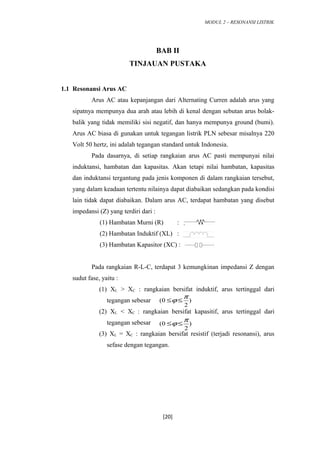 MODUL 2 – RESONANSI LISTRIK
BAB II
TINJAUAN PUSTAKA
1.1 Resonansi Arus AC
Arus AC atau kepanjangan dari Alternating Curren adalah arus yang
sipatnya mempunya dua arah atau lebih di kenal dengan sebutan arus bolak-
balik yang tidak memiliki sisi negatif, dan hanya mempunya ground (bumi).
Arus AC biasa di gunakan untuk tegangan listrik PLN sebesar misalnya 220
Volt 50 hertz, ini adalah tegangan standard untuk Indonesia.
Pada dasarnya, di setiap rangkaian arus AC pasti mempunyai nilai
induktansi, hambatan dan kapasitas. Akan tetapi nilai hambatan, kapasitas
dan induktansi tergantung pada jenis komponen di dalam rangkaian tersebut,
yang dalam keadaan tertentu nilainya dapat diabaikan sedangkan pada kondisi
lain tidak dapat diabaikan. Dalam arus AC, terdapat hambatan yang disebut
impedansi (Z) yang terdiri dari :
(1) Hambatan Murni (R) :
(2) Hambatan Induktif (XL) :
(3) Hambatan Kapasitor (XC) : :
Pada rangkaian R-L-C, terdapat 3 kemungkinan impedansi Z dengan
sudut fase, yaitu :
(1) XL > XC : rangkaian bersifat induktif, arus tertinggal dari
tegangan sebesar
(2) XL < XC : rangkaian bersifat kapasitif, arus tertinggal dari
tegangan sebesar
(3) XL = XC : rangkaian bersifat resistif (terjadi resonansi), arus
sefase dengan tegangan.
[20]
)
2
(0
π
ϕ ≤≤
)
2
0(
π
ϕ ≤≤
 