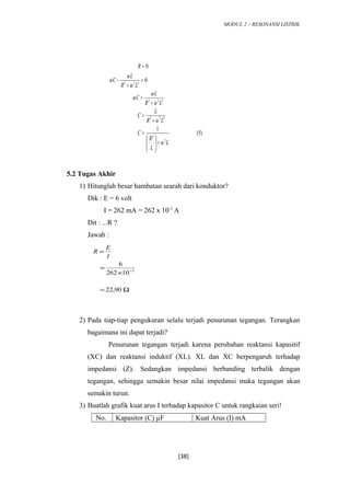 MODUL 2 – RESONANSI LISTRIK
)5(
1
0
0
2
2
222
222
222
L
L
R
C
LR
L
C
LR
L
C
LR
L
C
R
ω
ω
ω
ω
ω
ω
ω
ω
+





=
+
=
+
=
=
+
−
=
5.2 Tugas Akhir
1) Hitunglah besar hambatan searah dari konduktor?
Dik : E = 6 volt
I = 262 mA = 262 x 10-3
A
Dit : ...R ?
Jawab :
2) Pada tiap-tiap pengukuran selalu terjadi penurunan tegangan. Terangkan
bagaimana ini dapat terjadi?
Penurunan tegangan terjadi karena perubahan reaktansi kapasitif
(XC) dan reaktansi induktif (XL). XL dan XC berpengaruh terhadap
impedansi (Z). Sedangkan impedansi berbanding terbalik dengan
tegangan, sehingga semakin besar nilai impedansi maka tegangan akan
semakin turun.
3) Buatlah grafik kuat arus I terhadap kapasitor C untuk rangkaian seri!
No. Kapasitor (C) µF Kuat Arus (I) mA
[38]
Ω=
×
=
=
−
90,22
10262
6
3
I
E
R
 