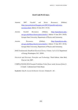 MODUL 2 – RESONANSI LISTRIK
DAFTAR PUSTAKA
Anonim. 2007. Parallel and Series Resonance. (Online),
(http://powerelectrical.blogspot.com/2007/03/parallel-and-series-
resonance.html, diakses 16 Juni 2011 19.35).
Anonim. Parallel Resonance. (Online), (http://hyperphysics.phy-
astr.gsu.edu/hbase/electric/parres.html#c1, diakses 15 Juni 2011 20.05).
Georgia State University, Department of Physics and Astronomy.
Anonim. Resonance. (Online), (http://hyperphysics.phy-
astr.gsu.edu/hbase/electric/serres.html#c1, diakses 15 Juni 2011 20.56).
Georgia State University, Department of Physics and Astronomy.
DOE Fundamentals Handbook Electrical Science Volume 3 of 4, U.S. Department
of Energy Washington, D.C. 20585.
Electrical and Electronic Principles and Technology, Third Edition, John Bird,
Elsevier Ltd, 2007.
F.MIPA,UNJANI.2010.Petunjuk Praktikum Fisika Dasar untuk Jurusan Kimia S-
1.Cimahi : Laboratorium Fisika Dasar.
Kuphaldt, Tony R. Lesson In Electric Circuits, Volume II - AC.
[43]
 