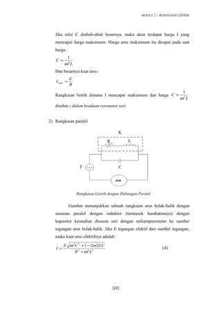 MODUL 2 – RESONANSI LISTRIK
Jika nilai C diubah-ubah besarnya, maka akan terdapat harga I yang
mencapai harga maksimum. Harga arus maksimum itu dicapai pada saat
harga :
L
C 2
1
ω
=
Dan besarnya kuat arus :
R
E
I =max
Rangkaian listrik dimana I mencapai maksimum dan harga
L
C 2
1
ω
=
disebut : dalam keadaan resonansi seri.
2) Rangkaian paralel
Gambar menunjukkan sebuah rangkaian arus bolak-balik dengan
susunan paralel dengan induktor (termasuk hambatannya) dengan
kapasitor kemudian disusun seri dengan miliamparemeter ke sumber
tegangan arus bolak-balik. Jika E tegangan efektif dari sumber tegangan,
maka kuat arus efektifnya adalah :
222
22
221
LR
LCCE
I
ω
ωω
+
−+
= (4)
[22]
T C
R L
K
Rangkaian Listrik dengan Hubungan Paralel
 