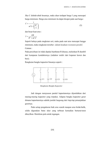 MODUL 2 – RESONANSI LISTRIK
Jika C diubah-ubah besarnya, maka akan terdapat harga I yang mencapai
harga minimum. Harga arus minimum itu dapat dicapai pada saat harga :






+
=
L
R
L
C 2
2
1
ω (5)
dan besar kuat arus :
222
LR
ER
I
ω+
=
Seperti halnya pada rangkaian seri, maka pada saat arus mencapai hargga
minimum, maka rangkaian tersebut : dalam keadaan resonansi paralel.
Catatan :
Pada percobaan ini tidak dipakai hambatan R khusus, melainkan R diambil
dari kumparan konduktornya (induktor terdiri dari kuparan kawat dan
besi).
Rangkaian bangku kapasitor biasanya seperti :
Jadi dengan menyususn paralel kapasitansinya dijumlahkan dari
masing-masing kapasitor yang terpakai. Adapun bangku kapasitor geser
dimana kapasitansinya adalah jumlah langsung dari tiap-tiap penunjukkan
gesernya.
Pada setiap pengukuran baik arus searah maupun arus bolak-balik,
selalu digunakan batas ukur yang terbesar kemudian berturut-turut
dikecilkan. Demikian pula untuk tegangan.
[23]
C1 C2 C3 C4
Rangkaian Bangku Kapasitor
 