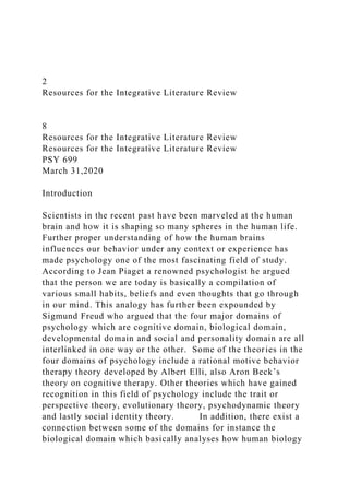2
Resources for the Integrative Literature Review
8
Resources for the Integrative Literature Review
Resources for the Integrative Literature Review
PSY 699
March 31,2020
Introduction
Scientists in the recent past have been marveled at the human
brain and how it is shaping so many spheres in the human life.
Further proper understanding of how the human brains
influences our behavior under any context or experience has
made psychology one of the most fascinating field of study.
According to Jean Piaget a renowned psychologist he argued
that the person we are today is basically a compilation of
various small habits, beliefs and even thoughts that go through
in our mind. This analogy has further been expounded by
Sigmund Freud who argued that the four major domains of
psychology which are cognitive domain, biological domain,
developmental domain and social and personality domain are all
interlinked in one way or the other. Some of the theories in the
four domains of psychology include a rational motive behavior
therapy theory developed by Albert Elli, also Aron Beck’s
theory on cognitive therapy. Other theories which have gained
recognition in this field of psychology include the trait or
perspective theory, evolutionary theory, psychodynamic theory
and lastly social identity theory. In addition, there exist a
connection between some of the domains for instance the
biological domain which basically analyses how human biology
 