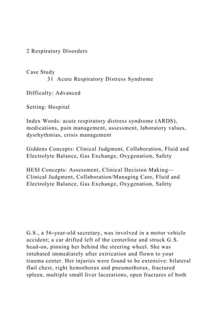 2 Respiratory Disorders
Case Study
31 Acute Respiratory Distress Syndrome
Difficulty: Advanced
Setting: Hospital
Index Words: acute respiratory distress syndrome (ARDS),
medications, pain management, assessment, laboratory values,
dysrhythmias, crisis management
Giddens Concepts: Clinical Judgment, Collaboration, Fluid and
Electrolyte Balance, Gas Exchange, Oxygenation, Safety
HESI Concepts: Assessment, Clinical Decision Making—
Clinical Judgment, Collaboration/Managing Care, Fluid and
Electrolyte Balance, Gas Exchange, Oxygenation, Safety
G.S., a 56-year-old secretary, was involved in a motor vehicle
accident; a car drifted left of the centerline and struck G.S.
head-on, pinning her behind the steering wheel. She was
intubated immediately after extrication and flown to your
trauma center. Her injuries were found to be extensive: bilateral
flail chest, right hemothorax and pneumothorax, fractured
spleen, multiple small liver lacerations, open fractures of both
 
