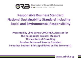 Responsible Business Standard
National Sustainability Standard including
Social and Environmental Responsibility
Presented by Clive Bonny CMC FRSA, Assessor for
The Responsible Business Standard
The Institute of Consulting
Baseline Personnel Security Standard
Co-author Business Ethics (published by The Economist)

www.orbuk.org

 