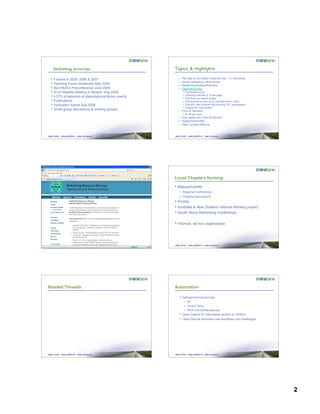 2
Rethinking Activities
• Forums in 2005, 2006 & 2007
• Planning Forum tentatively May 2009
• ALA RUSA Preconference June 2008
• IFLA Satellite Meeting in Boston, Aug 2008
• LOTS of sessions at state/regional library events
• Publications
• Innovation Award Aug 2008
• Small group discussions & working groups
Topics & Highlights
– The user is not broken (libraries are) – K. Schneider
– Social networking, other trends
– Redefining libraries/librarians
– OpenLibrary.org
• Flip Books format
• Scanning machine; $.10 per page
• Find from any search engine
• Partnerships to scan out of copyright items (1923)
• First BPL item scanned that morning; BLC participating
• Supplier for Get-It Button
– Print on Demand
• $1.00 per book
– One Laptop per Child ($100/unit)
– Digital Bookmobile
– Open Content Alliance
Local Chapters forming
• Massachusetts
– Regional Conference
– Ongoing discussions
• Florida
• Australia & New Zealand national delivery project
• South Africa Rethinking Conference
• Informal, ad hoc organization
Related Threads Automation
• Self-service has arrived
– Elf
– Library Thing
– Book club software/groups
• Open Search for web-based access to OPACs
• Open Source promises new workflows and challenges
 