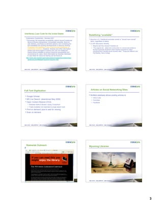 3
Interlibrary Loan Code for the United States
Explanatory Supplement, Revised 2007
“Technology has expanded accessibility options beyond traditional
library-to-library transactions. Unmediated requests, direct-to-
user delivery, purchase-on-demand options, and increasing full
text availability are exciting developments in resource sharing.
At present, the Interlibrary Loan Code provides guidelines for
established practices. However, libraries and other information
centers are encouraged to explore and use non-traditional
means where available to ensure maximum accessibility and
convenience for users. More information for libraries interested
in new ideas for resource sharing can be found at:
http://www.ala.org/ala/rusa/rusaourassoc/rusasections/stars/stars
sections/committeesa/rrscomm/rrscomm.htm”
Redefining “available”
• Boucher’s ILL Handbook excludes owned or “should have owned”
items, regardless of status
• ILL/DD discussion recently
– Majority said they request if checked out
– “The original rule…dates from a time when ILL service was limited to
faculty & graduate students & when libraries expected to collect
everything their clientele would normally need. Things are different now.”
Pat Markley, Siena College
Full Text Digitization
• Google Scholar
• MS Live Search (abandoned May 2008)
• Open Content Alliance (OCA)
– Brewster Kahle & Boston Library Consortium
– Freely available (not restricted to single search tool)
• Print on demand; post to web for viewing
• Scan on demand
Articles on Social Networking Sites
• BioMed database allows posting articles to
– Cite-U-Like
– Connotea
– Facebook
Statewide Outreach Wyoming Libraries
 