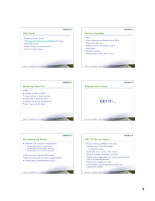 5
User Needs
• Newly re-formed group
• "Engaging the Community in Rethinking" Project
• Usability studies
• User surveys; non-user surveys
• Input to Interop Group
Delivery Committee
• New
• Lots of interest from Delivery Forum 2006
• Your Library @ Home
• National courier; commercial carriers
• Buy/donate
• Electronic delivery
• Brenda Bailey-Hainer, BCR, Chair
Marketing Committee
• New
• Promote activities of RRS
• Publish articles in library journals
• Bookmarks in delivered items
• Activities for events, speakers, etc.
• Beth Posner, CUNY, chair
Interoperability Group
GET IT!...
Interoperability Issues
• Compiled a list of issues & categorized it
– Interoperability within a single standard
– Interoperability between library standards
– Interoperability with commercial standards
• Common issues were STAFF related
• Solving them would not directly impact USERS
• Leapfrog today’s interoperability issues
GET-IT Button Project
• Improve library visibility for web users
• Modular plug-in for web browsers
– Firefox first (easy)
• Extensible, open source, cross-vendor
• Proof of Concept completed June 2007
• Delays due to legal issues with open source license &
use of commercial websites
• Gail Wanner, SirsiDynix, Chair
• John Bodfish, OCLCPica & Mary Heath, CDL,
engineering leaders
 