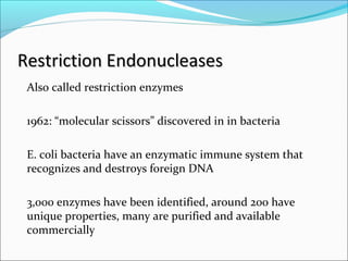 Restriction EndonucleasesRestriction Endonucleases
Also called restriction enzymes
1962: “molecular scissors” discovered in in bacteria
E. coli bacteria have an enzymatic immune system that
recognizes and destroys foreign DNA
3,000 enzymes have been identified, around 200 have
unique properties, many are purified and available
commercially
 