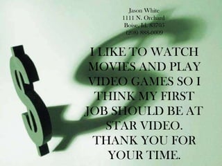 Jason White 1111 N. Orchard  Boise, Id. 83705 (208) 888-0009 I LIKE TO WATCH MOVIES AND PLAY VIDEO GAMES SO I THINK MY FIRST JOB SHOULD BE AT STAR VIDEO. THANK YOU FOR YOUR TIME. 