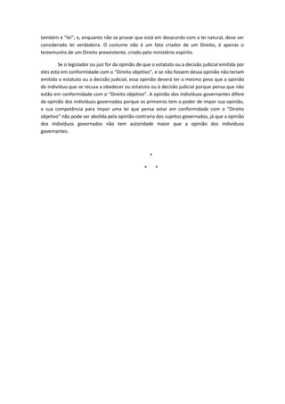 também é “lei”; e, enquanto não se provar que está em desacordo com a lei natural, deve ser
considerado lei verdadeira. O costume não é um fato criador de um Direito, é apenas o
testemunho de um Direito preexistente, criado pelo ministério espírito.

        Se o legislador ou juiz for da opinião de que o estatuto ou a decisão judicial emitida por
eles está em conformidade com o “Direito objetivo”, e se não fossem dessa opinião não teriam
emitido o estatuto ou a decisão judicial, essa opinião deverá ter o mesmo peso que a opinião
do individuo que se recusa a obedecer ou estatuto ou à decisão judicial porque pensa que não
estão em conformidade com o “Direito objetivo”. A opinião dos indivíduos governantes difere
da opinião dos indivíduos governados porque os primeiros tem o poder de impor sua opinião,
e sua competência para impor uma lei que pensa estar em conformidade com o “Direito
objetivo” não pode ser abolida pela opinião contraria dos sujeitos governados, já que a opinião
dos indivíduos governados não tem autoridade maior que a opinião dos indivíduos
governantes.



                                                     *

                                                 *       *
 
