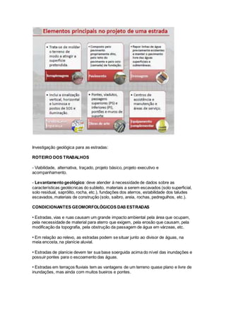 Investigação geológica para as estradas:
ROTEIRO DOS TRABALHOS
- Viabilidade, alternativa, traçado, projeto básico, projeto executivo e
acompanhamento.
- Levantamento geológico: deve atender à necessidade de dados sobre as
características geotécnicas do subleito, materiais a serem escavados (solo superficial,
solo residual, saprólito, rocha, etc.), fundações dos aterros, estabilidade dos taludes
escavados, materiais de construção (solo, saibro, areia, rochas, pedregulhos, etc.).
CONDICIONANTES GEOMORFOLÓGICOS DAS ESTRADAS
• Estradas, vias e ruas causam um grande impacto ambiental pela área que ocupam,
pela necessidade de material para aterro que exigem, pela erosão que causam, pela
modificação da topografia, pela obstrução da passagem de água em várzeas, etc.
• Em relação ao relevo, as estradas podem se situar junto ao divisor de águas, na
meia encosta, na planície aluvial.
• Estradas de planície devem ter sua base soerguida acima do nível das inundações e
possuir pontes para o escoamento das águas.
• Estradas em terraços fluviais tem as vantagens de um terreno quase plano e livre de
inundações, mas ainda com muitos bueiros e pontes.
 