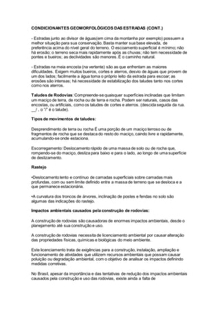CONDICIONANTES GEOMORFOLÓGICOS DAS ESTRADAS (CONT.)
- Estradas junto ao divisor de águas(em cima da montanha por exemplo) possuem a
melhor situação para sua conservação. Basta manter sua base elevada, de
preferência acima do nível geral do terreno. O escoamento superficial é mínimo; não
há erosão; o terreno seca mais rapidamente após as chuvas; não tem necessidade de
pontes e bueiros; as declividades são menores. É o caminho natural.
- Estradas na meia encosta (na vertente) são as que enfrentam as maiores
dificuldades. Exigem muitos bueiros, cortes e aterros, desvio de águas que provem de
um dos lados; facilmente a água toma o próprio leito da estrada para escoar; as
erosões são intensas; há necessidade de estabilização dos taludes tanto nos cortes
como nos aterros.
Taludes de Rodovias: Compreende-se quaisquer superfícies inclinadas que limitam
um maciço de terra, de rocha ou de terra e rocha. Podem ser naturais, casos das
encostas, ou artificiais, como os taludes de cortes e aterros. (descida seguida da rua.
__/ , o ”/” é o talude).
Tipos de movimentos de taludes:
Desprendimento de terra ou rocha É uma porção de um maciço terroso ou de
fragmentos de rocha que se destaca do resto do maciço, caindo livre e rapidamente,
acumulando-se onde estaciona.
Escorregamento: Deslocamento rápido de uma massa de solo ou de rocha que,
rompendo-se do maciço, desliza para baixo e para o lado, ao longo de uma superfície
de deslizamento.
Rastejo
•Deslocamento lento e contínuo de camadas superficiais sobre camadas mais
profundas, com ou sem limite definido entre a massa de terreno que se desloca e a
que permanece estacionária.
•A curvatura dos troncos de árvores, inclinação de postes e fendas no solo são
algumas das indicações do rastejo.
Impactos ambientais causados pela construção de rodovias:
A construção de rodovias são causadoras de enormes impactos ambientais, desde o
planejamento até sua construção e uso.
A construção de rodovias necessita de licenciamento ambiental por causar alteração
das propriedades físicas, químicas e biológicas do meio ambiente.
Este licenciamento trata de exigências para a construção, instalação, ampliação e
funcionamento de atividades que utilizem recursos ambientais que possam causar
poluição ou degradação ambiental, com o objetivo de analisar os impactos definindo
medidas corretivas.
No Brasil, apesar da importância e das tentativas de redução dos impactos ambientais
causados pela construção e uso das rodovias, existe ainda a falta de
 