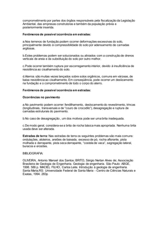 comprometimento por partes dos órgãos responsáveis pela fiscalização da Legislação
Ambiental, das empresas construtoras e também da população prévia e
posteriormente inserida.
Fenômenos de possível ocorrência em estradas:
a.Nos terrenos de fundação podem ocorrer deformações excessivas do solo,
principalmente devido à compressibilidade do solo por adensamento de camadas
argilosas.
b.Estes problemas podem ser solucionados ou aliviados com a construção de drenos
verticais de areia e da substituição do solo por outro melhor.
c.Pode ocorrer também ruptura por escorregamento interior, devido à insuficiência de
resistência ao cisalhamento do solo.
d.Aterros são muitas vezes lançados sobre solos orgânicos, comuns em várzeas, de
baixa resistência ao cisalhamento. Em conseqüência, pode ocorrer um deslizamento
na fundação e o comprometimento de todo o corpo do aterro.
Fenômenos de possível ocorrência em estradas:
Ocorrências no pavimento
a.No pavimento podem ocorrer: fendilhamento, deslocamento do revestimento, trincas
(longitudinais, transversais e de “couro de crocodilo”), desagregação e ruptura de
camadas estruturais do pavimento.
b.No caso de desagregação , um dos motivos pode ser uma brita inadequada.
c.De modo geral, considera-se a brita de rocha básica mais apropriada. Nenhuma brita
usada deve ser alterada.
Estradas de terra: Nas estradas de terra os seguintes problemas são mais comuns:
ondulações, atoleiros, areiões de baixada, excesso de pó, rocha aflorante, pista
molhada e derrapante, pista seca derrapante, “costela de vaca”, segregação lateral,
buracos e erosões.
BIBLIOGRAFIA:
OLIVEIRA, Antonio Manoel dos Santos; BRITO, Sérgio Nertan Alves de; Associação
Brasileira de Geologia de Engenharia. Geologia de engenharia. São Paulo: ABGE,
1998. 586 p. MACIEL FILHO, Carlos Leite. Introdução à geologia de engenharia.
Santa Maria,RS: Universidade Federal de Santa Maria - Centro de Ciências Naturais e
Exatas, 1994. 283p
 