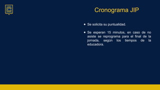 Cronograma JIP
● Se solicita su puntualidad.
● Se esperan 15 minutos, en caso de no
asiste se reprograma para el final de la
jornada, según los tiempos de la
educadora.
 
