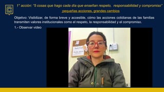 1° acción: “5 cosas que hago cada día que enseñan respeto, responsabilidad y compromiso”
pequeñas acciones, grandes cambios
Objetivo: Visibilizar, de forma breve y accesible, cómo las acciones cotidianas de las familias
transmiten valores institucionales como el respeto, la responsabilidad y el compromiso.
1.- Observar video
 