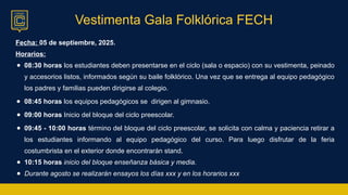 Vestimenta Gala Folklórica FECH
Fecha: 05 de septiembre, 2025.
Horarios:
● 08:30 horas los estudiantes deben presentarse en el ciclo (sala o espacio) con su vestimenta, peinado
y accesorios listos, informados según su baile folklórico. Una vez que se entrega al equipo pedagógico
los padres y familias pueden dirigirse al colegio.
● 08:45 horas los equipos pedagógicos se dirigen al gimnasio.
● 09:00 horas Inicio del bloque del ciclo preescolar.
● 09:45 - 10:00 horas término del bloque del ciclo preescolar, se solicita con calma y paciencia retirar a
los estudiantes informando al equipo pedagógico del curso. Para luego disfrutar de la feria
costumbrista en el exterior donde encontrarán stand.
● 10:15 horas inicio del bloque enseñanza básica y media.
● Durante agosto se realizarán ensayos los días xxx y en los horarios xxx
 