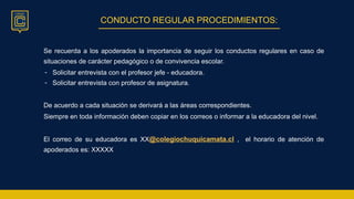 CONDUCTO REGULAR PROCEDIMIENTOS:
Se recuerda a los apoderados la importancia de seguir los conductos regulares en caso de
situaciones de carácter pedagógico o de convivencia escolar.
- Solicitar entrevista con el profesor jefe - educadora.
- Solicitar entrevista con profesor de asignatura.
De acuerdo a cada situación se derivará a las áreas correspondientes.
Siempre en toda información deben copiar en los correos o informar a la educadora del nivel.
El correo de su educadora es XX@colegiochuquicamata.cl , el horario de atención de
apoderados es: XXXXX
 
