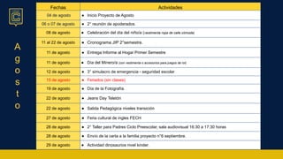 A
g
o
s
t
o
Fechas Actividades
04 de agosto ● Inicio Proyecto de Agosto
06 o 07 de agosto ● 2° reunión de apoderados.
08 de agosto ● Celebración del día del niño/a (vestimenta ropa de calle cómoda)
11 al 22 de agosto ● Cronograma JIP 2°semestre.
11 de agosto ● Entrega Informe al Hogar Primer Semestre
11 de agosto ● Día del Minero/a (con vestimenta o accesorios para juegos de rol)
12 de agosto ● 3° simulacro de emergencia - seguridad escolar
15 de agosto ● Feriados (sin clases)
19 de agosto ● Día de la Fotografía.
22 de agosto ● Jeans Day Teletón
22 de agosto ● Salida Pedagógica niveles transición
27 de agosto ● Feria cultural de ingles FECH
28 de agosto ● 2° Taller para Padres Ciclo Preescolar, sala audiovisual 16:30 a 17:30 horas
28 de agosto ● Envío de la carta a la familia proyecto n°6 septiembre.
29 de agosto ● Actividad dinosaurios nivel kinder.
 