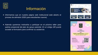 Información
● Informamos que en nuestra página web institucional está abierto el
proceso de admisión 2026 (para estudiantes nuevos)
● Además queremos motivarlos a participar en el próximo taller para
padres presencial del plan de apoyo parental. En el código QR puede
acceder al formulario para confirmar su asistencia.
 