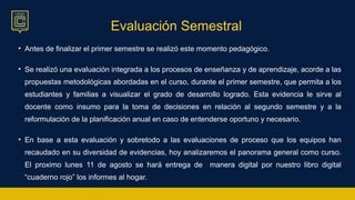 Evaluación Semestral
• Antes de finalizar el primer semestre se realizó este momento pedagógico.
• Se realizó una evaluación integrada a los procesos de enseñanza y de aprendizaje, acorde a las
propuestas metodológicas abordadas en el curso, durante el primer semestre, que permita a los
estudiantes y familias a visualizar el grado de desarrollo logrado. Esta evidencia le sirve al
docente como insumo para la toma de decisiones en relación al segundo semestre y a la
reformulación de la planificación anual en caso de entenderse oportuno y necesario.
• En base a esta evaluación y sobretodo a las evaluaciones de proceso que los equipos han
recaudado en su diversidad de evidencias, hoy analizaremos el panorama general como curso.
El proximo lunes 11 de agosto se hará entrega de manera digital por nuestro libro digital
“cuaderno rojo” los informes al hogar.
 