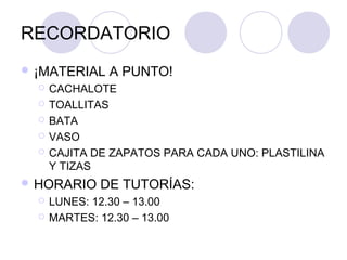 RECORDATORIO
 ¡MATERIAL     A PUNTO!
     CACHALOTE
     TOALLITAS
     BATA
     VASO
     CAJITA DE ZAPATOS PARA CADA UNO: PLASTILINA
      Y TIZAS
 HORARIO     DE TUTORÍAS:
     LUNES: 12.30 – 13.00
     MARTES: 12.30 – 13.00
 