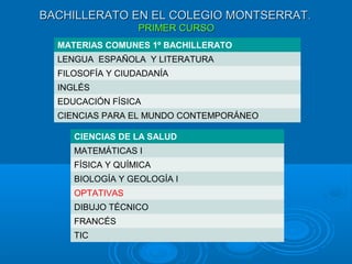 BACHILLERATO EN EL COLEGIO MONTSERRATBACHILLERATO EN EL COLEGIO MONTSERRAT..
PRIMER CURSOPRIMER CURSO
MATERIAS COMUNES 1º BACHILLERATO
LENGUA ESPAÑOLA Y LITERATURA
FILOSOFÍA Y CIUDADANÍA
INGLÉS
EDUCACIÓN FÍSICA
CIENCIAS PARA EL MUNDO CONTEMPORÁNEO
CIENCIAS DE LA SALUD
MATEMÁTICAS I
FÍSICA Y QUÍMICA
BIOLOGÍA Y GEOLOGÍA I
OPTATIVAS
DIBUJO TÉCNICO
FRANCÉS
TIC
 