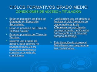 CICLOS FORMATIVOS GRADO MEDIOCICLOS FORMATIVOS GRADO MEDIO
CONDICIONES DE ACCESO y TITULACIÓNCONDICIONES DE ACCESO y TITULACIÓN
 Estar en posesión del título deEstar en posesión del título de
Graduado en EducaciónGraduado en Educación
Secundaria.Secundaria.
 Estar en posesión del Título deEstar en posesión del Título de
Técnico AuxiliarTécnico Auxiliar
 Estar en posesión del Título deEstar en posesión del Título de
Técnico.Técnico.
 Superar una prueba deSuperar una prueba de
acceso, para quienes noacceso, para quienes no
reúnan ninguno de losreúnan ninguno de los
requisitos anteriores yrequisitos anteriores y
cumplan una serie decumplan una serie de
condiciones.condiciones.
 La titulación que se obtiene alLa titulación que se obtiene al
finalizar el ciclo formativo definalizar el ciclo formativo de
grado medio es la degrado medio es la de
«Técnico»«Técnico» en la profesiónen la profesión
correspondiente, certificacióncorrespondiente, certificación
homologable en el mercadohomologable en el mercado
europeo de trabajo.europeo de trabajo.
 Esta titulación da acceso alEsta titulación da acceso al
Bachillerato en cualquiera deBachillerato en cualquiera de
sus modalidades.sus modalidades.
 