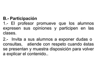 B.- Participación
1.- El profesor promueve que los alumnos
expresen sus opiniones y participen en las
clases.
2.- Invita a sus alumnos a exponer dudas o
consultas, atiende con respeto cuando éstas
se presentan y muestra disposición para volver
a explicar el contenido..
 