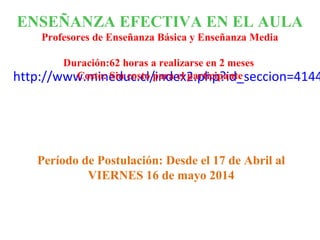 http://www.mineduc.cl/index2.php?id_seccion=4144
ENSEÑANZA EFECTIVA EN EL AULA
Profesores de Enseñanza Básica y Enseñanza Media
Duración:62 horas a realizarse en 2 meses
Costo: Sin costo para el participante
Período de Postulación: Desde el 17 de Abril al
VIERNES 16 de mayo 2014
 