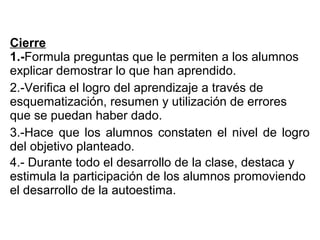 Cierre
1.-Formula preguntas que le permiten a los alumnos
explicar demostrar lo que han aprendido.
2.-Verifica el logro del aprendizaje a través de
esquematización, resumen y utilización de errores
que se puedan haber dado.
3.-Hace que los alumnos constaten el nivel de logro
del objetivo planteado.
4.- Durante todo el desarrollo de la clase, destaca y
estimula la participación de los alumnos promoviendo
el desarrollo de la autoestima.
 